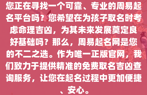 您正在寻找一个可靠、专业的周易起名平台吗？您希望在为孩子取名时考虑命理吉凶，为其未来发展奠定良好基础吗？那么，周易起名网是您的不二之选。作为唯一正版官网，我们致力于提供精准的免费取名吉凶查询服务，让您在起名过程中更加便捷、安心。