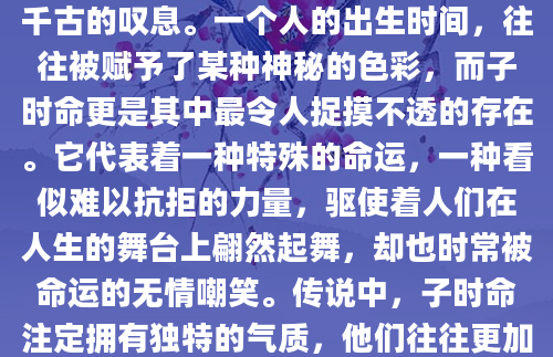 子时，一盏茶的光阴，却在世间留下千古的叹息。一个人的出生时间，往往被赋予了某种神秘的色彩，而子时命更是其中最令人捉摸不透的存在。它代表着一种特殊的命运，一种看似难以抗拒的力量，驱使着人们在人生的舞台上翩然起舞，却也时常被命运的无情嘲笑。传说中，子时命注定拥有独特的气质，他们往往更加敏感，内心世界也更加丰富。
