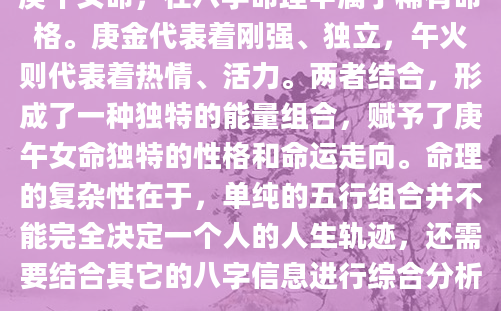 庚午女命，在八字命理中属于稀有命格。庚金代表着刚强、独立，午火则代表着热情、活力。两者结合，形成了一种独特的能量组合，赋予了庚午女命独特的性格和命运走向。命理的复杂性在于，单纯的五行组合并不能完全决定一个人的人生轨迹，还需要结合其它的八字信息进行综合分析。