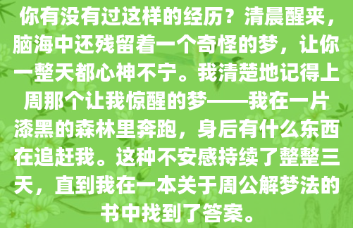 你有没有过这样的经历？清晨醒来，脑海中还残留着一个奇怪的梦，让你一整天都心神不宁。我清楚地记得上周那个让我惊醒的梦——我在一片漆黑的森林里奔跑，身后有什么东西在追赶我。这种不安感持续了整整三天，直到我在一本关于周公解梦法的书中找到了答案。