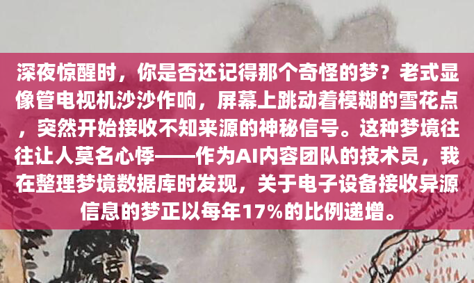 深夜惊醒时，你是否还记得那个奇怪的梦？老式显像管电视机沙沙作响，屏幕上跳动着模糊的雪花点，突然开始接收不知来源的神秘信号。这种梦境往往让人莫名心悸——作为AI内容团队的技术员，我在整理梦境数据库时发现，关于电子设备接收异源信息的梦正以每年17%的比例递增。