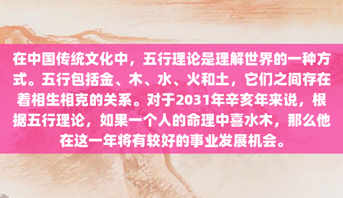 在中国传统文化中，五行理论是理解世界的一种方式。五行包括金、木、水、火和土，它们之间存在着相生相克的关系。对于2031年辛亥年来说，根据五行理论，如果一个人的命理中喜水木，那么他在这一年将有较好的事业发展机会。