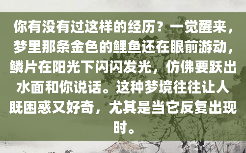 你有没有过这样的经历？一觉醒来，梦里那条金色的鲤鱼还在眼前游动，鳞片在阳光下闪闪发光，仿佛要跃出水面和你说话。这种梦境往往让人既困惑又好奇，尤其是当它反复出现时。