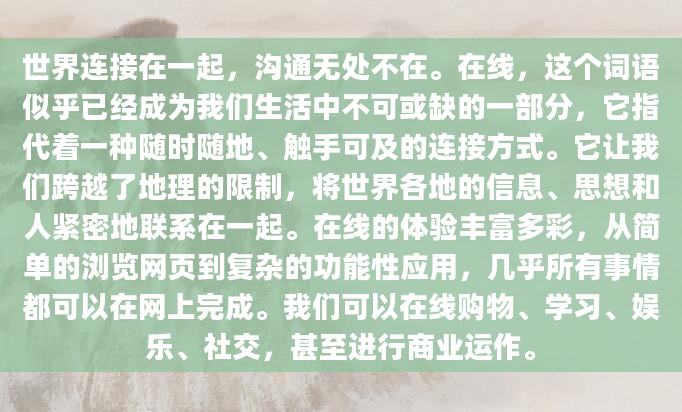 世界连接在一起，沟通无处不在。在线，这个词语似乎已经成为我们生活中不可或缺的一部分，它指代着一种随时随地、触手可及的连接方式。它让我们跨越了地理的限制，将世界各地的信息、思想和人紧密地联系在一起。在线的体验丰富多彩，从简单的浏览网页到复杂的功能性应用，几乎所有事情都可以在网上完成。我们可以在线购物、学习、娱乐、社交，甚至进行商业运作。
