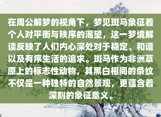 在周公解梦的视角下，梦见斑马象征着个人对平衡与秩序的渴望，这一梦境解读反映了人们内心深处对于稳定、和谐以及有序生活的追求。斑马作为非洲草原上的标志性动物，其黑白相间的条纹不仅是一种独特的自然景观，更蕴含着深刻的象征意义。