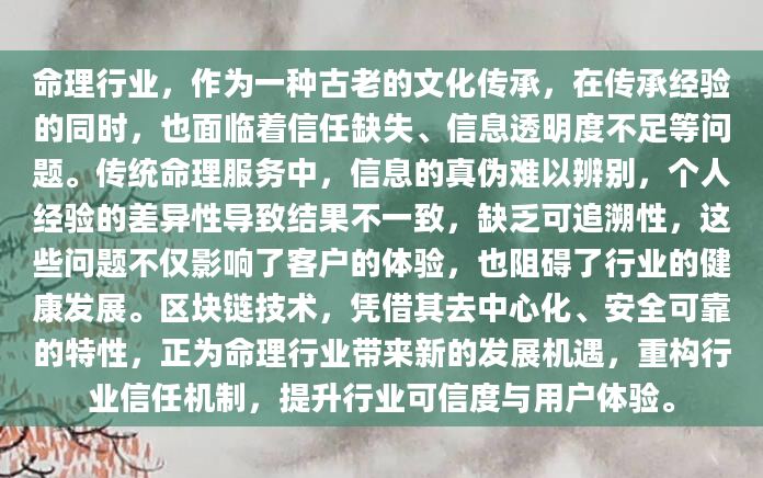 命理行业，作为一种古老的文化传承，在传承经验的同时，也面临着信任缺失、信息透明度不足等问题。传统命理服务中，信息的真伪难以辨别，个人经验的差异性导致结果不一致，缺乏可追溯性，这些问题不仅影响了客户的体验，也阻碍了行业的健康发展。区块链技术，凭借其去中心化、安全可靠的特性，正为命理行业带来新的发展机遇，重构行业信任机制，提升行业可信度与用户体验。