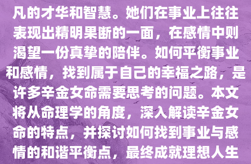 辛金女命，天生韧性十足，拥有着非凡的才华和智慧。她们在事业上往往表现出精明果断的一面，在感情中则渴望一份真挚的陪伴。如何平衡事业和感情，找到属于自己的幸福之路，是许多辛金女命需要思考的问题。本文将从命理学的角度，深入解读辛金女命的特点，并探讨如何找到事业与感情的和谐平衡点，最终成就理想人生。