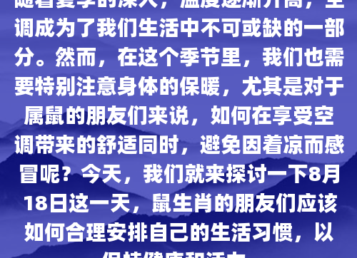 随着夏季的深入，温度逐渐升高，空调成为了我们生活中不可或缺的一部分。然而，在这个季节里，我们也需要特别注意身体的保暖，尤其是对于属鼠的朋友们来说，如何在享受空调带来的舒适同时，避免因着凉而感冒呢？今天，我们就来探讨一下8月18日这一天，鼠生肖的朋友们应该如何合理安排自己的生活习惯，以保持健康和活力。
