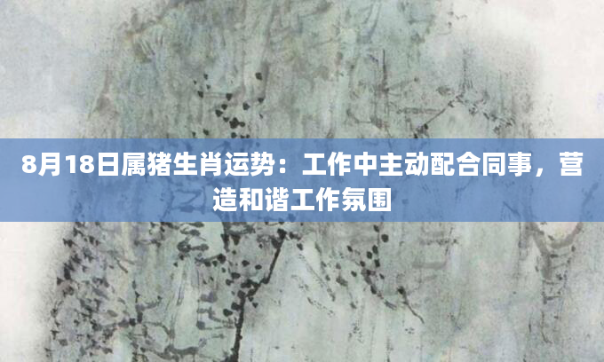 8月18日属猪生肖运势：工作中主动配合同事，营造和谐工作氛围