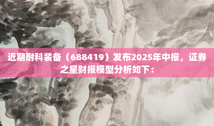 近期耐科装备（688419）发布2025年中报，证券之星财报模型分析如下：
