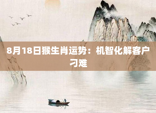 8月18日猴生肖运势：机智化解客户刁难