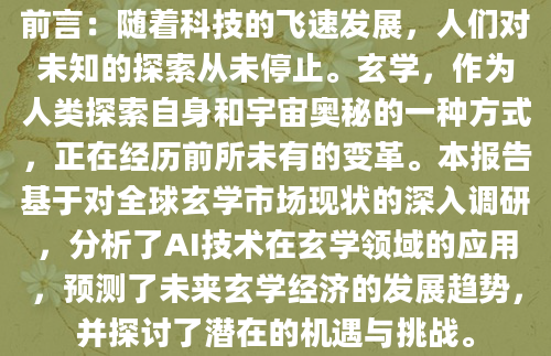 前言：随着科技的飞速发展，人们对未知的探索从未停止。玄学，作为人类探索自身和宇宙奥秘的一种方式，正在经历前所未有的变革。本报告基于对全球玄学市场现状的深入调研，分析了AI技术在玄学领域的应用，预测了未来玄学经济的发展趋势，并探讨了潜在的机遇与挑战。