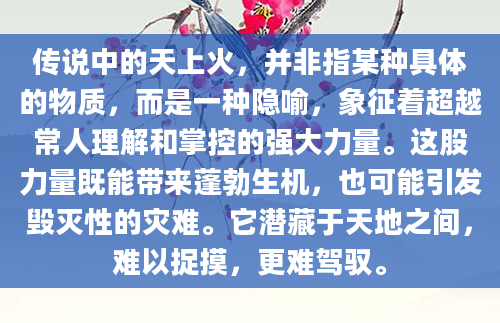 传说中的天上火，并非指某种具体的物质，而是一种隐喻，象征着超越常人理解和掌控的强大力量。这股力量既能带来蓬勃生机，也可能引发毁灭性的灾难。它潜藏于天地之间，难以捉摸，更难驾驭。