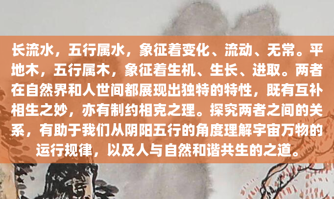 长流水，五行属水，象征着变化、流动、无常。平地木，五行属木，象征着生机、生长、进取。两者在自然界和人世间都展现出独特的特性，既有互补相生之妙，亦有制约相克之理。探究两者之间的关系，有助于我们从阴阳五行的角度理解宇宙万物的运行规律，以及人与自然和谐共生的之道。