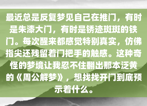 最近总是反复梦见自己在推门，有时是朱漆大门，有时是锈迹斑斑的铁门。每次醒来都感觉特别真实，仿佛指尖还残留着门把手的触感。这种奇怪的梦境让我忍不住翻出那本泛黄的《周公解梦》，想找找开门到底预示着什么。