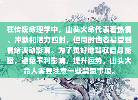 在传统命理学中，山头火命代表着热情、冲动和活力四射，但同时也容易受到情绪波动影响。为了更好地驾驭自身能量，避免不利影响，提升运势，山头火命人需要注意一些禁忌事项。