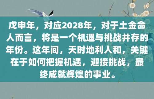 戊申年，对应2028年，对于土金命人而言，将是一个机遇与挑战并存的年份。这年间，天时地利人和，关键在于如何把握机遇，迎接挑战，最终成就辉煌的事业。
