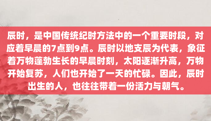辰时，是中国传统纪时方法中的一个重要时段，对应着早晨的7点到9点。辰时以地支辰为代表，象征着万物蓬勃生长的早晨时刻，太阳逐渐升高，万物开始复苏，人们也开始了一天的忙碌。因此，辰时出生的人，也往往带着一份活力与朝气。