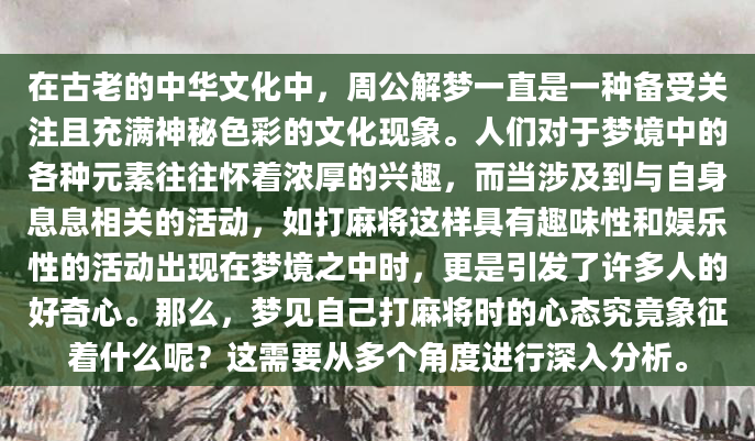 在古老的中华文化中，周公解梦一直是一种备受关注且充满神秘色彩的文化现象。人们对于梦境中的各种元素往往怀着浓厚的兴趣，而当涉及到与自身息息相关的活动，如打麻将这样具有趣味性和娱乐性的活动出现在梦境之中时，更是引发了许多人的好奇心。那么，梦见自己打麻将时的心态究竟象征着什么呢？这需要从多个角度进行深入分析。