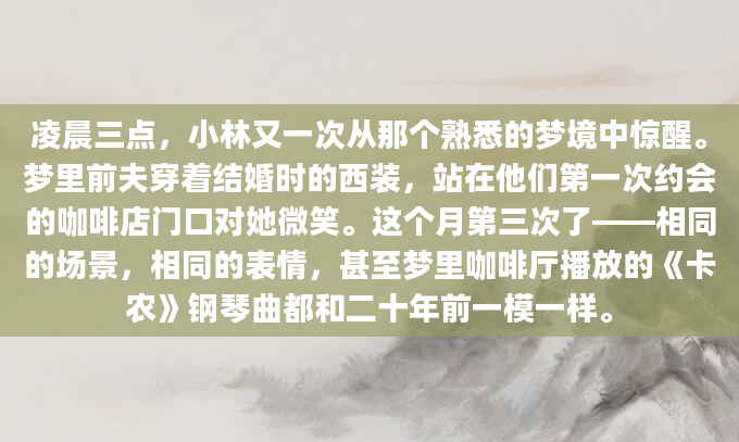 凌晨三点，小林又一次从那个熟悉的梦境中惊醒。梦里前夫穿着结婚时的西装，站在他们第一次约会的咖啡店门口对她微笑。这个月第三次了——相同的场景，相同的表情，甚至梦里咖啡厅播放的《卡农》钢琴曲都和二十年前一模一样。