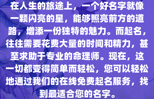 在人生的旅途上，一个好名字就像一颗闪亮的星，能够照亮前方的道路，增添一份独特的魅力。而起名，往往需要花费大量的时间和精力，甚至求助于专业的命理师。现在，这一切都变得简单而轻松，您可以轻松地通过我们的在线免费起名服务，找到最适合您的名字。