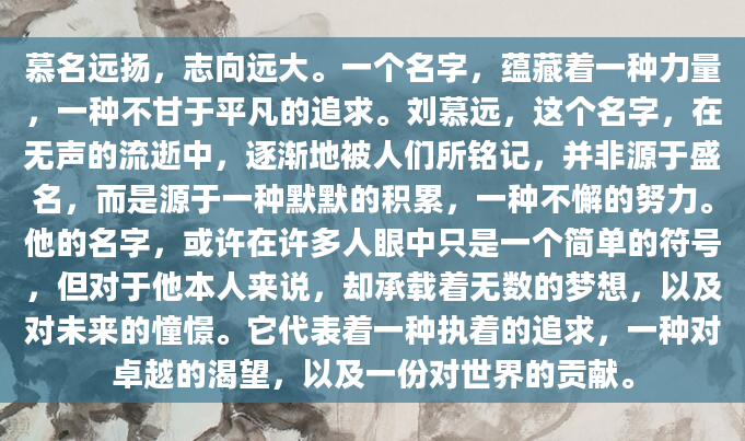慕名远扬，志向远大。一个名字，蕴藏着一种力量，一种不甘于平凡的追求。刘慕远，这个名字，在无声的流逝中，逐渐地被人们所铭记，并非源于盛名，而是源于一种默默的积累，一种不懈的努力。他的名字，或许在许多人眼中只是一个简单的符号，但对于他本人来说，却承载着无数的梦想，以及对未来的憧憬。它代表着一种执着的追求，一种对卓越的渴望，以及一份对世界的贡献。