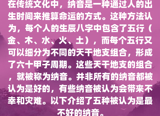 在传统文化中，纳音是一种通过人的出生时间来推算命运的方式。这种方法认为，每个人的生辰八字中包含了五行（金、木、水、火、土），而每个五行又可以细分为不同的天干地支组合，形成了六十甲子周期。这些天干地支的组合，就被称为纳音。并非所有的纳音都被认为是好的，有些纳音被认为会带来不幸和灾难。以下介绍了五种被认为是最不好的纳音。