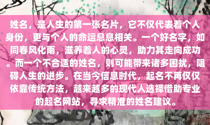姓名，是人生的第一张名片，它不仅代表着个人身份，更与个人的命运息息相关。一个好名字，如同春风化雨，滋养着人的心灵，助力其走向成功。而一个不合适的姓名，则可能带来诸多困扰，阻碍人生的进步。在当今信息时代，起名不再仅仅依靠传统方法，越来越多的现代人选择借助专业的起名网站，寻求精准的姓名建议。