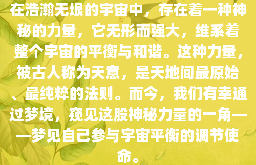 在浩瀚无垠的宇宙中，存在着一种神秘的力量，它无形而强大，维系着整个宇宙的平衡与和谐。这种力量，被古人称为天意，是天地间最原始、最纯粹的法则。而今，我们有幸通过梦境，窥见这股神秘力量的一角——梦见自己参与宇宙平衡的调节使命。