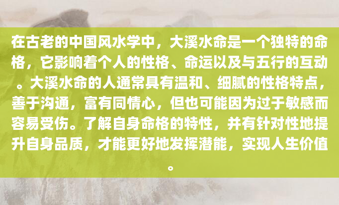 在古老的中国风水学中，大溪水命是一个独特的命格，它影响着个人的性格、命运以及与五行的互动。大溪水命的人通常具有温和、细腻的性格特点，善于沟通，富有同情心，但也可能因为过于敏感而容易受伤。了解自身命格的特性，并有针对性地提升自身品质，才能更好地发挥潜能，实现人生价值。