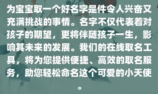 为宝宝取一个好名字是件令人兴奋又充满挑战的事情。名字不仅代表着对孩子的期望，更将伴随孩子一生，影响其未来的发展。我们的在线取名工具，将为您提供便捷、高效的取名服务，助您轻松命名这个可爱的小天使。