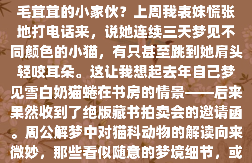 深夜惊醒时，你是否还记得梦里那只毛茸茸的小家伙？上周我表妹慌张地打电话来，说她连续三天梦见不同颜色的小猫，有只甚至跳到她肩头轻咬耳朵。这让我想起去年自己梦见雪白奶猫蜷在书房的情景——后来果然收到了绝版藏书拍卖会的邀请函。周公解梦中对猫科动物的解读向来微妙，那些看似随意的梦境细节，或许正藏着生活给的温柔提示。