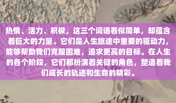 热情、活力、积极，这三个词语看似简单，却蕴含着巨大的力量。它们是人生旅途中重要的驱动力，能够帮助我们克服困难，追求更高的目标。在人生的各个阶段，它们都扮演着关键的角色，塑造着我们成长的轨迹和生命的精彩。