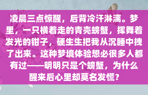 凌晨三点惊醒，后背冷汗淋漓。梦里，一只横着走的青壳螃蟹，挥舞着发光的钳子，硬生生把我从沉睡中拽了出来。这种梦境体验想必很多人都有过——明明只是个螃蟹，为什么醒来后心里却莫名发慌？