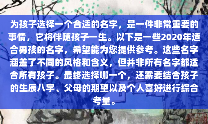 为孩子选择一个合适的名字，是一件非常重要的事情，它将伴随孩子一生。以下是一些2020年适合男孩的名字，希望能为您提供参考。这些名字涵盖了不同的风格和含义，但并非所有名字都适合所有孩子。最终选择哪一个，还需要结合孩子的生辰八字、父母的期望以及个人喜好进行综合考量。