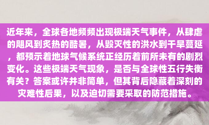 近年来，全球各地频频出现极端天气事件，从肆虐的飓风到炙热的酷暑，从毁灭性的洪水到干旱蔓延，都预示着地球气候系统正经历着前所未有的剧烈变化。这些极端天气现象，是否与全球性五行失衡有关？答案或许并非简单，但其背后隐藏着深刻的灾难性后果，以及迫切需要采取的防范措施。