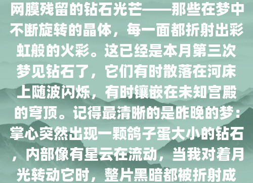 凌晨三点惊醒时，我还能感受到视网膜残留的钻石光芒——那些在梦中不断旋转的晶体，每一面都折射出彩虹般的火彩。这已经是本月第三次梦见钻石了，它们有时散落在河床上随波闪烁，有时镶嵌在未知宫殿的穹顶。记得最清晰的是昨晚的梦：掌心突然出现一颗鸽子蛋大小的钻石，内部像有星云在流动，当我对着月光转动它时，整片黑暗都被折射成了璀璨的星河。