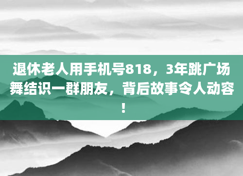 退休老人用手机号818，3年跳广场舞结识一群朋友，背后故事令人动容！