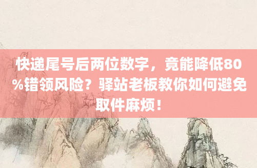 快递尾号后两位数字，竟能降低80%错领风险？驿站老板教你如何避免取件麻烦！