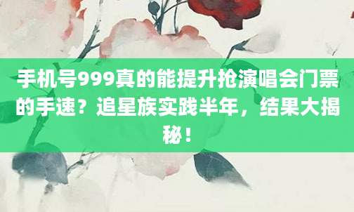 手机号999真的能提升抢演唱会门票的手速？追星族实践半年，结果大揭秘！