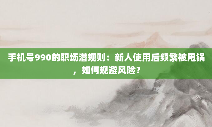 手机号990的职场潜规则：新人使用后频繁被甩锅，如何规避风险？