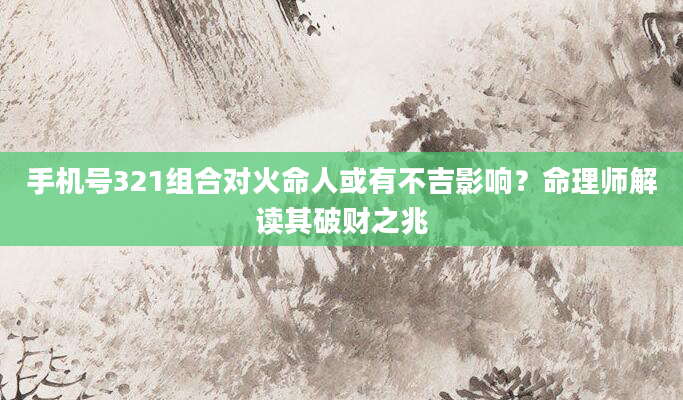 手机号321组合对火命人或有不吉影响？命理师解读其破财之兆