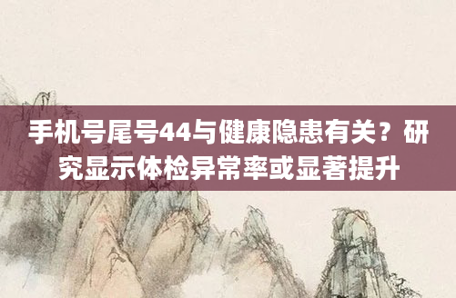 手机号尾号44与健康隐患有关？研究显示体检异常率或显著提升