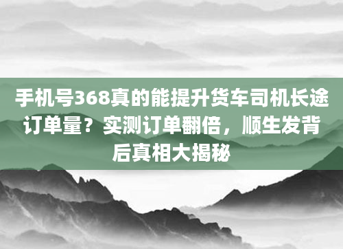 手机号368真的能提升货车司机长途订单量？实测订单翻倍，顺生发背后真相大揭秘