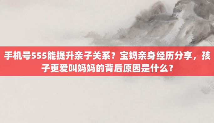 手机号555能提升亲子关系？宝妈亲身经历分享，孩子更爱叫妈妈的背后原因是什么？