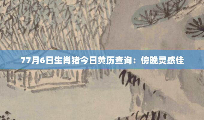 77月6日生肖猪今日黄历查询：傍晚灵感佳