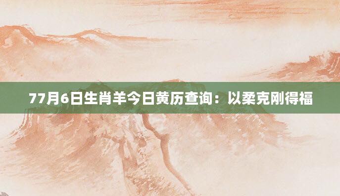77月6日生肖羊今日黄历查询：以柔克刚得福