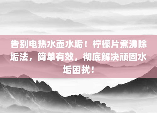 告别电热水壶水垢！柠檬片煮沸除垢法，简单有效，彻底解决顽固水垢困扰！