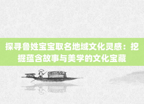 探寻鲁姓宝宝取名地域文化灵感：挖掘蕴含故事与美学的文化宝藏