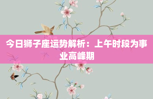 今日狮子座运势解析：上午时段为事业高峰期